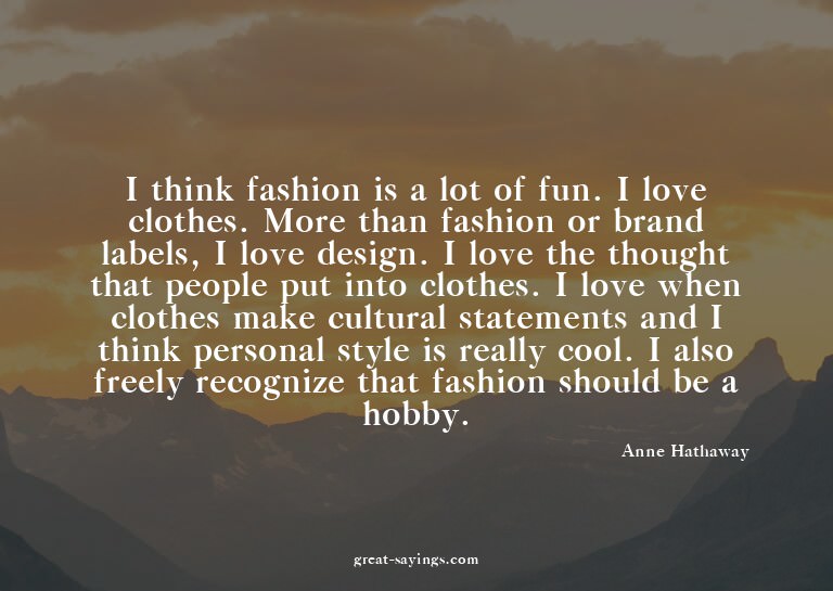 I think fashion is a lot of fun. I love clothes. More t