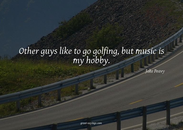 Other guys like to go golfing, but music is my hobby.

