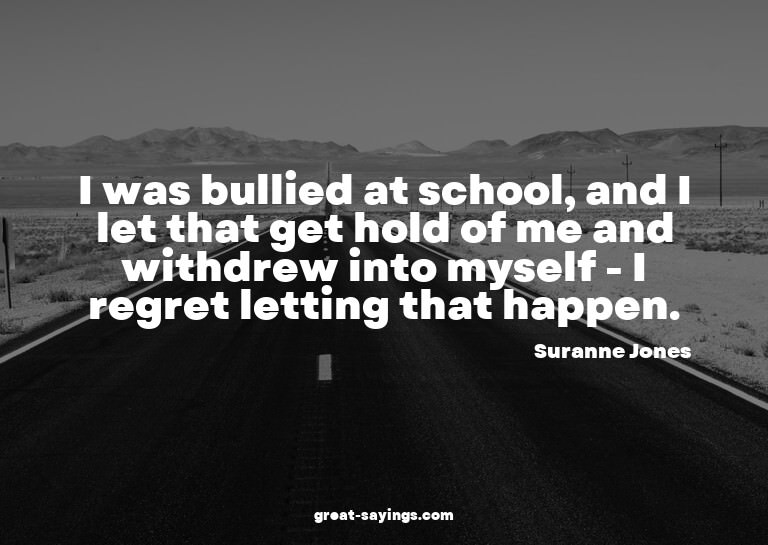I was bullied at school, and I let that get hold of me