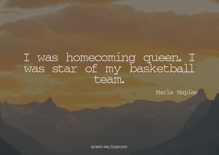 I was homecoming queen. I was star of my basketball tea