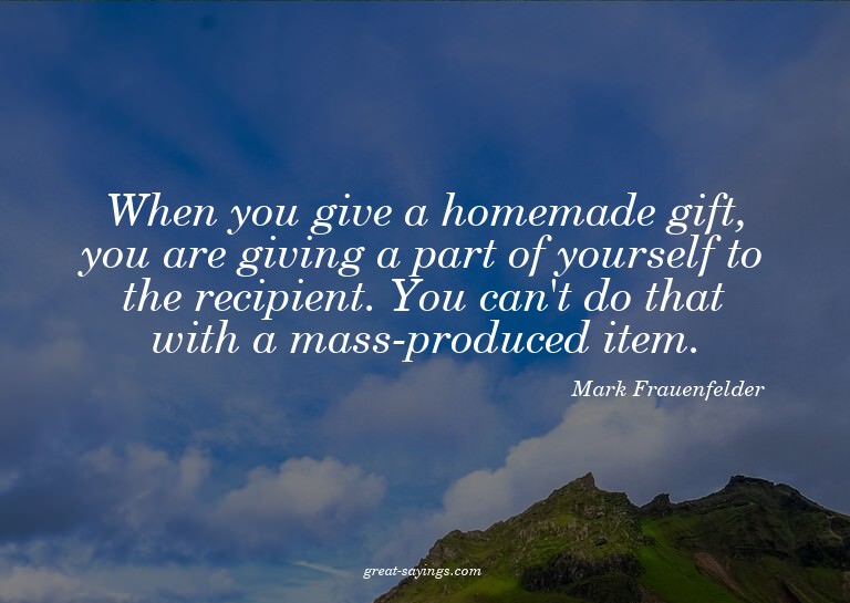 When you give a homemade gift, you are giving a part of