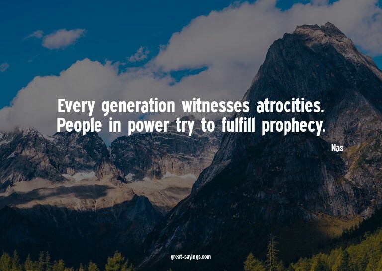 Every generation witnesses atrocities. People in power