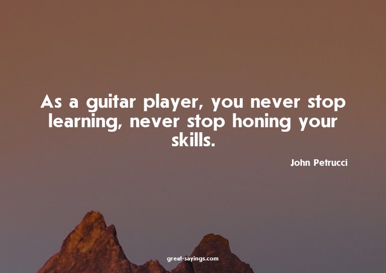 As a guitar player, you never stop learning, never stop