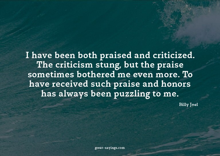 I have been both praised and criticized. The criticism