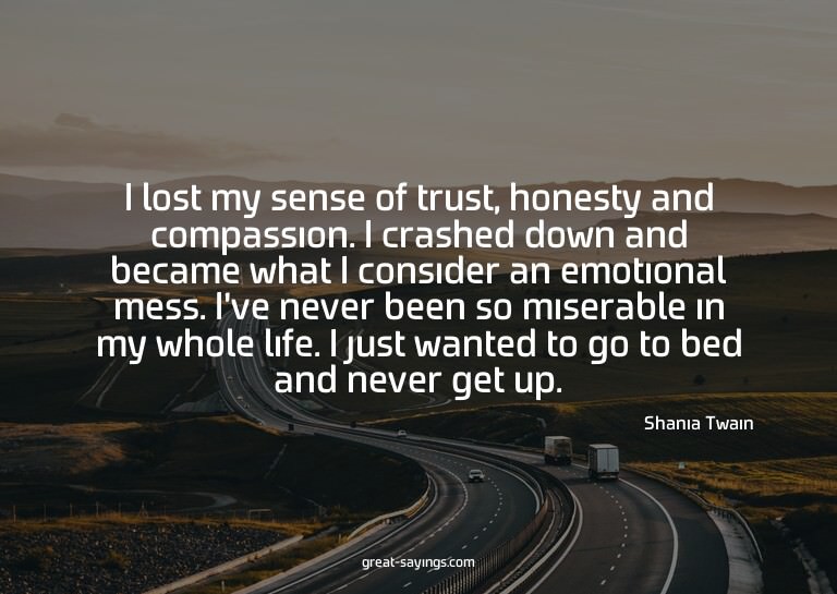 I lost my sense of trust, honesty and compassion. I cra