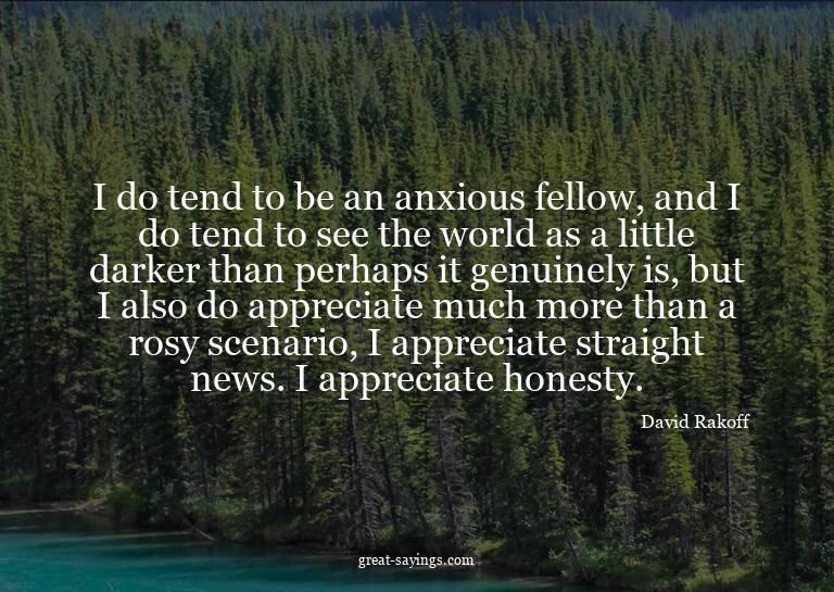 I do tend to be an anxious fellow, and I do tend to see