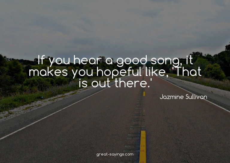 If you hear a good song, it makes you hopeful like, 'Th