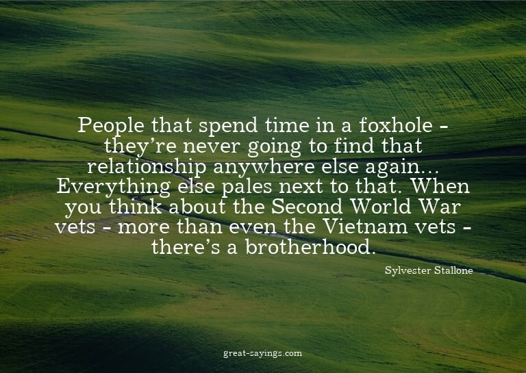 People that spend time in a foxhole - they're never goi