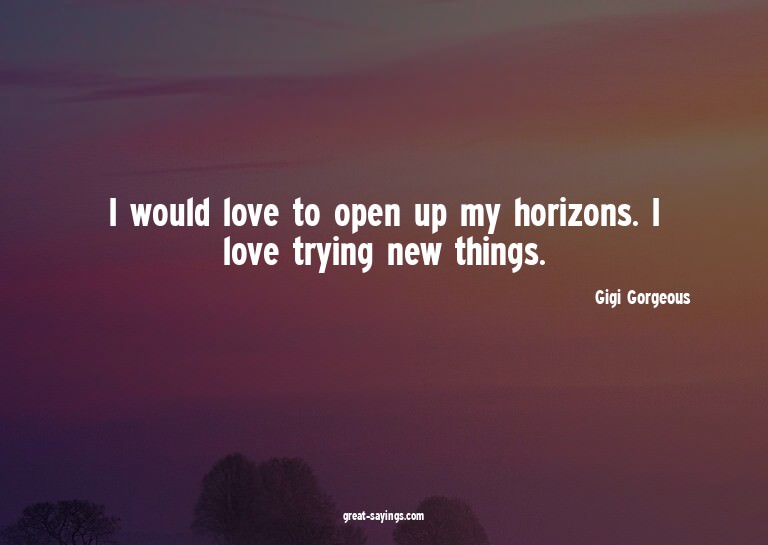 I would love to open up my horizons. I love trying new