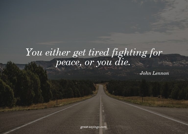 You either get tired fighting for peace, or you die.

