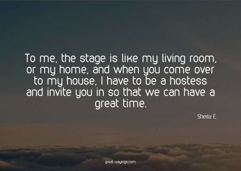 To me, the stage is like my living room, or my home, an