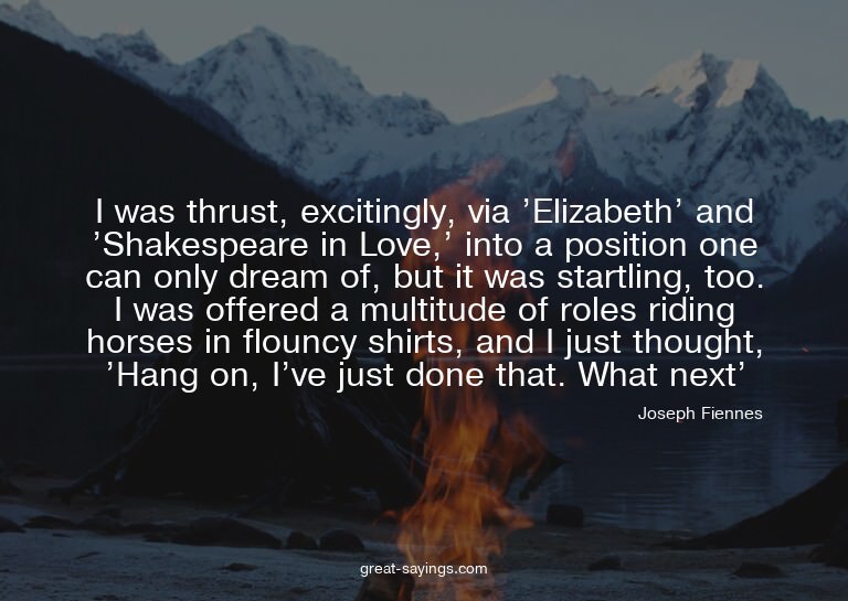 I was thrust, excitingly, via 'Elizabeth' and 'Shakespe