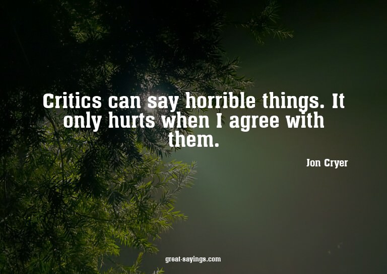 Critics can say horrible things. It only hurts when I a
