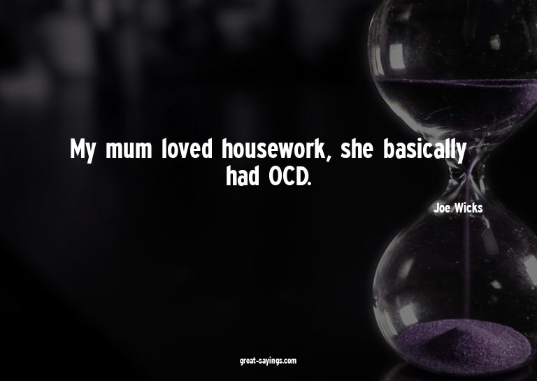 My mum loved housework, she basically had OCD.

