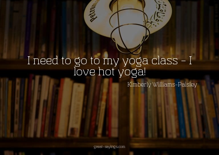 I need to go to my yoga class - I love hot yoga!

