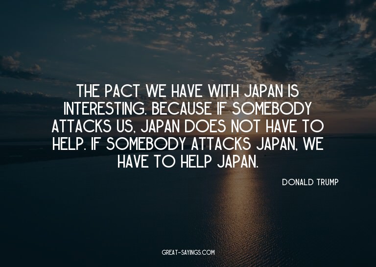 The pact we have with Japan is interesting. Because if