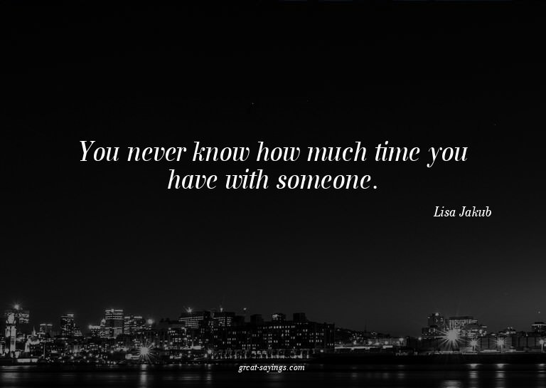You never know how much time you have with someone.


