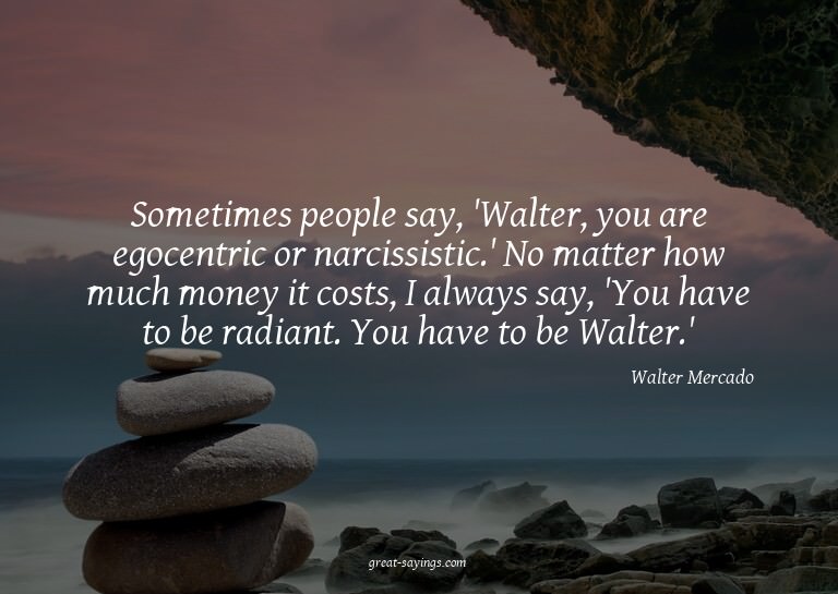 Sometimes people say, 'Walter, you are egocentric or na