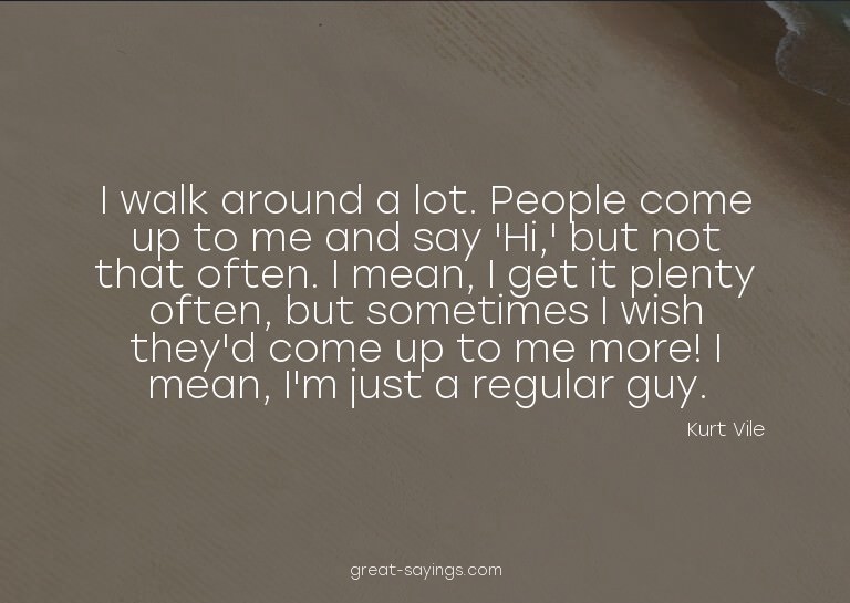 I walk around a lot. People come up to me and say 'Hi,'
