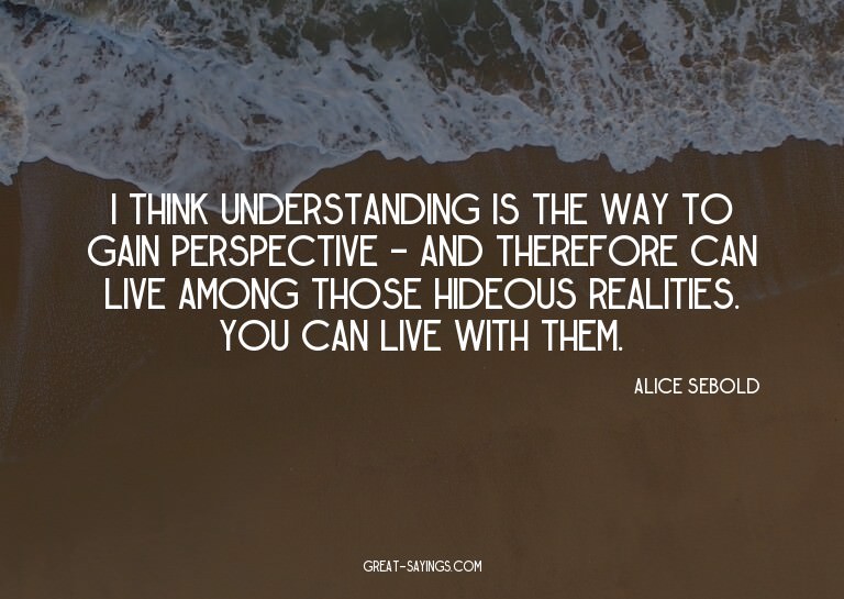 I think understanding is the way to gain perspective -