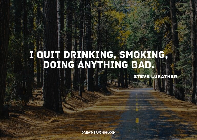 I quit drinking, smoking, doing anything bad.

