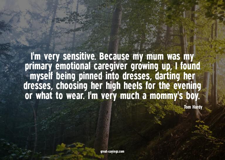 I'm very sensitive. Because my mum was my primary emoti