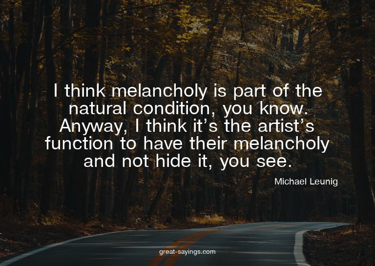 I think melancholy is part of the natural condition, yo