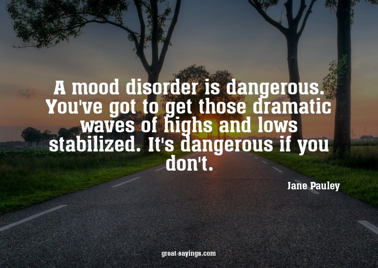 A mood disorder is dangerous. You've got to get those d