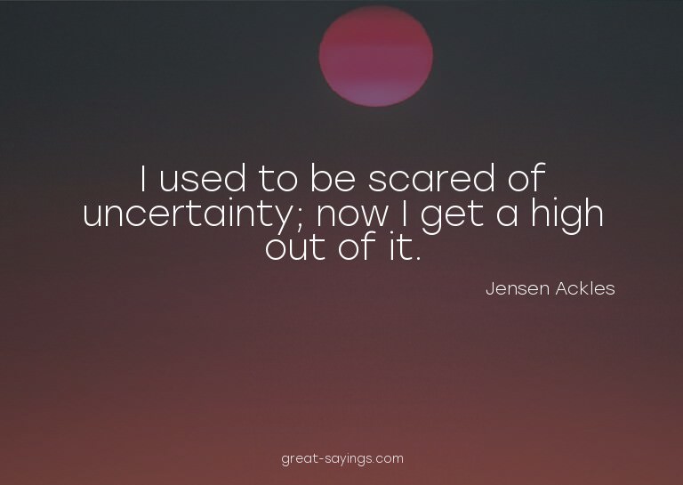 I used to be scared of uncertainty; now I get a high ou