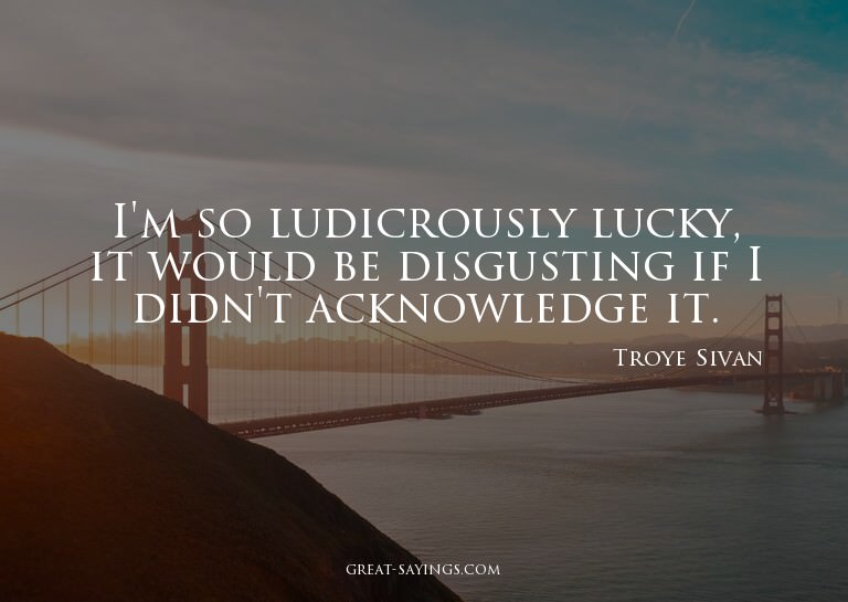I'm so ludicrously lucky, it would be disgusting if I d