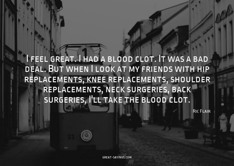 I feel great. I had a blood clot. It was a bad deal. Bu