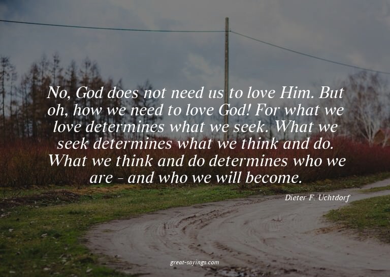No, God does not need us to love Him. But oh, how we ne