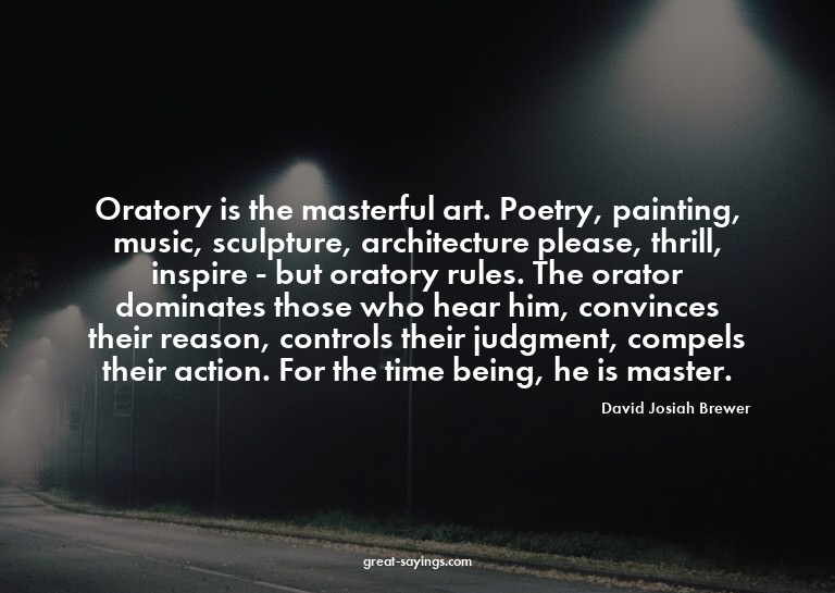 Oratory is the masterful art. Poetry, painting, music,