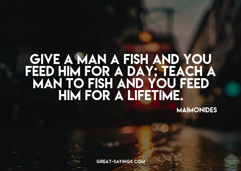 Give a man a fish and you feed him for a day; teach a m