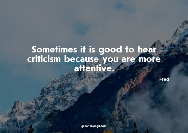 Sometimes it is good to hear criticism because you are
