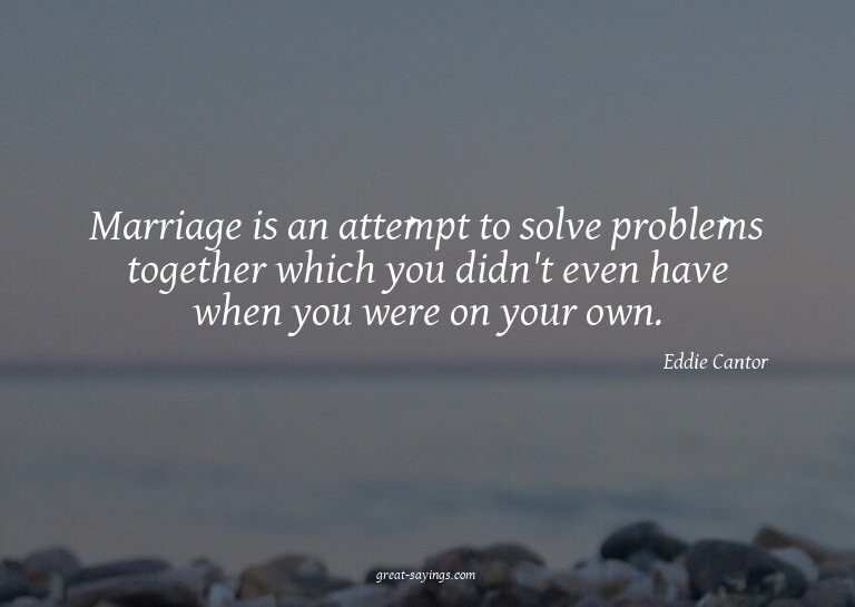 Marriage is an attempt to solve problems together which