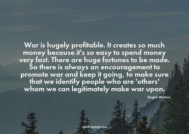 War is hugely profitable. It creates so much money beca