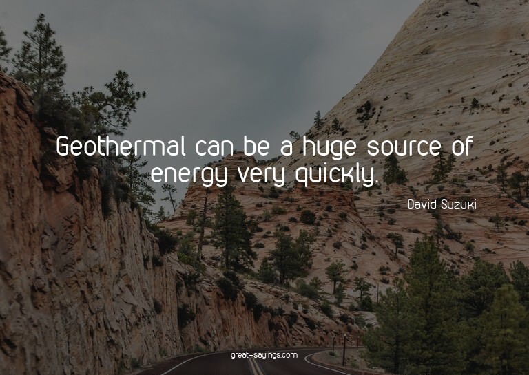 Geothermal can be a huge source of energy very quickly.