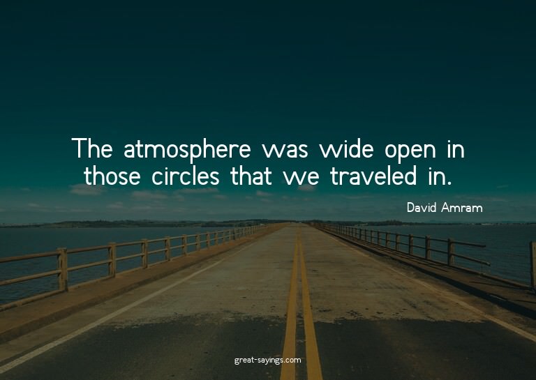 The atmosphere was wide open in those circles that we t