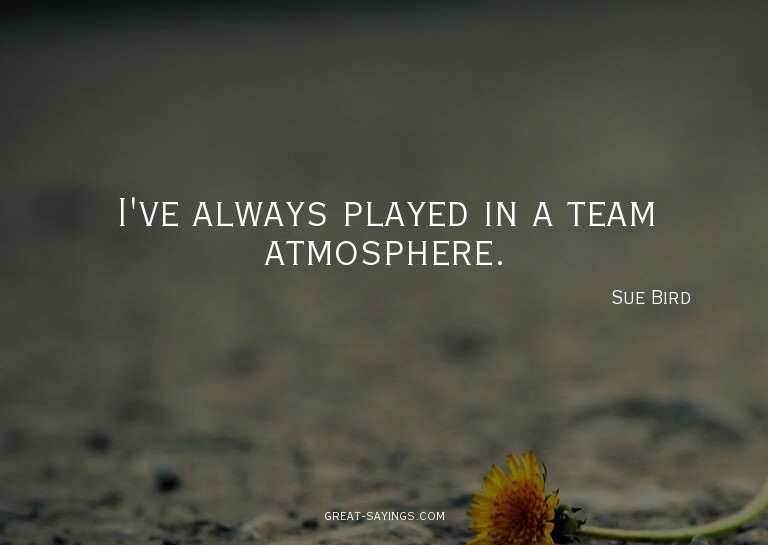 I've always played in a team atmosphere.

