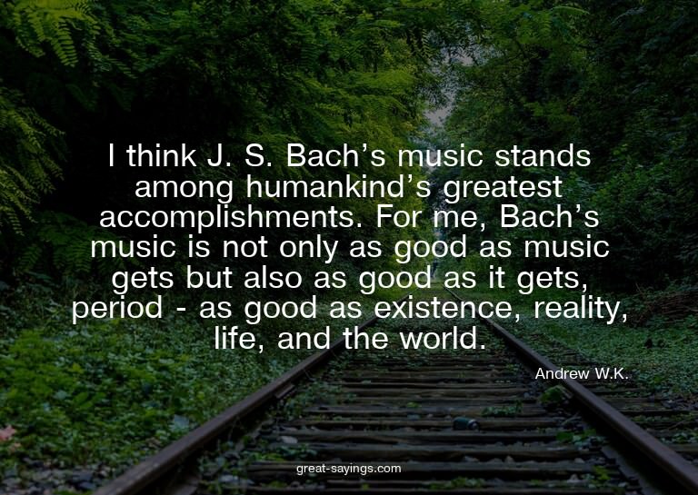 I think J. S. Bach's music stands among humankind's gre