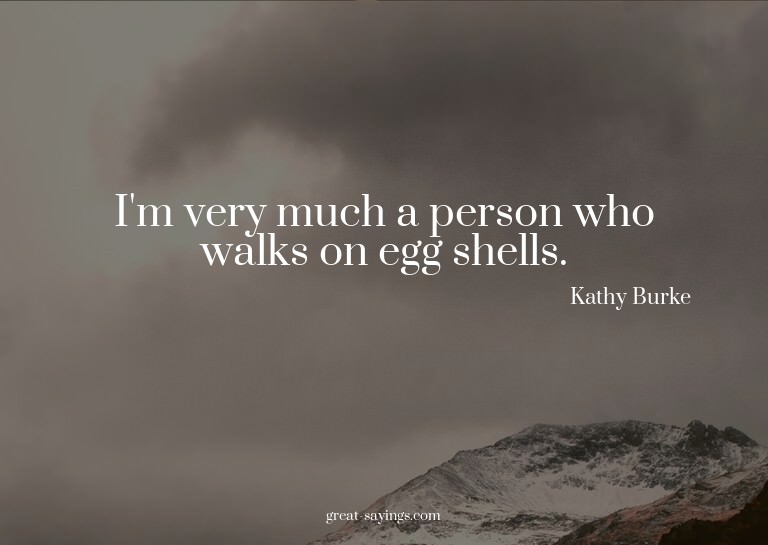 I'm very much a person who walks on egg shells.


