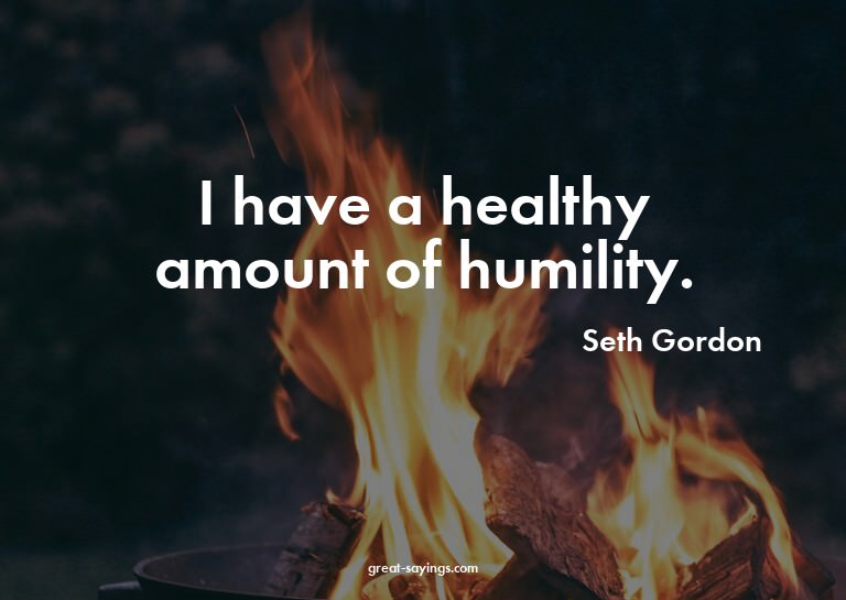 I have a healthy amount of humility.

