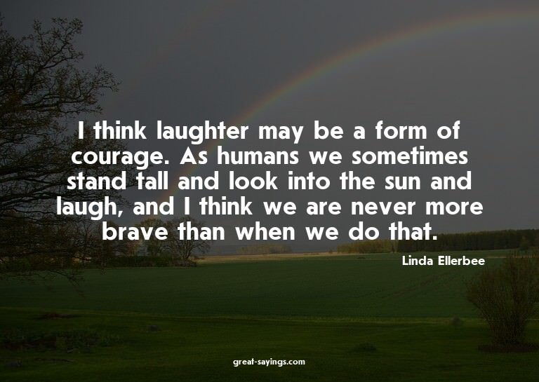 I think laughter may be a form of courage. As humans we