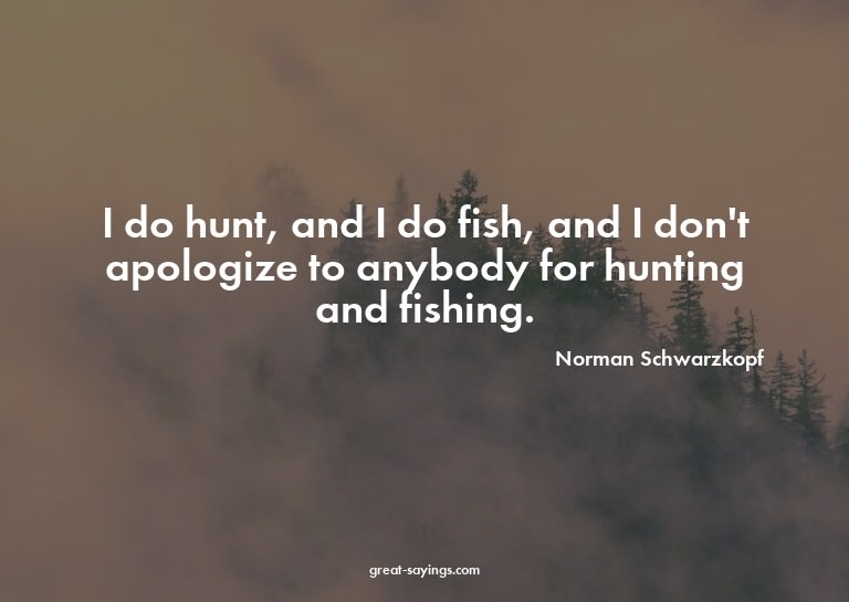 I do hunt, and I do fish, and I don't apologize to anyb