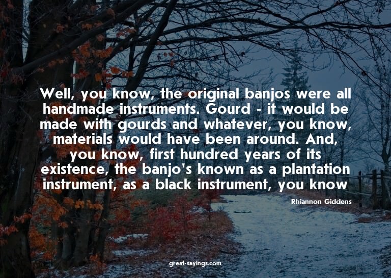 Well, you know, the original banjos were all handmade i