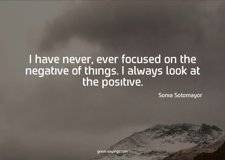 I have never, ever focused on the negative of things. I