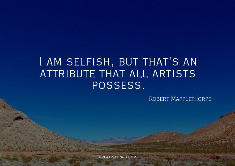 I am selfish, but that's an attribute that all artists
