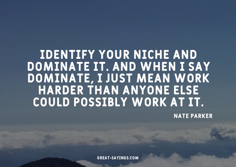 Identify your niche and dominate it. And when I say dom