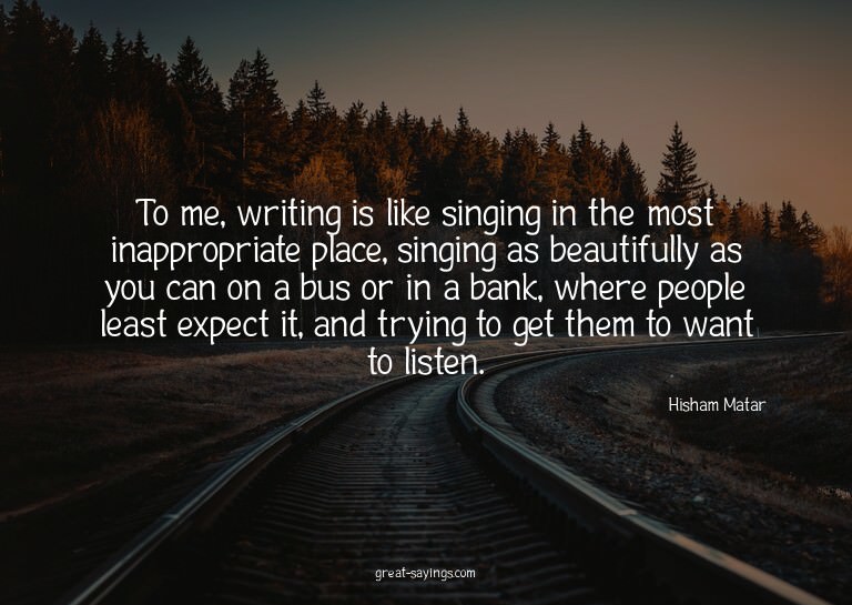 To me, writing is like singing in the most inappropriat